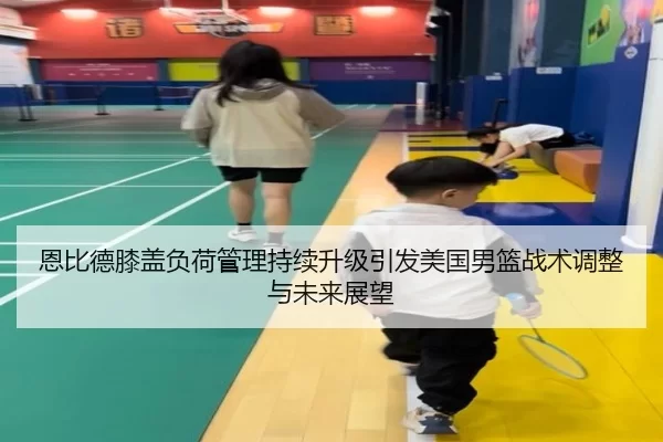 恩比德膝盖负荷管理持续升级引发美国男篮战术调整与未来展望